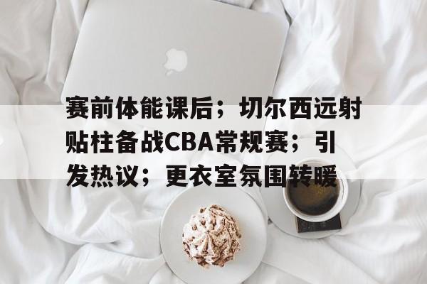 爱游戏排行榜-赛前体能课后；切尔西远射贴柱备战CBA常规赛；引发热议；更衣室氛围转暖(冠军退役引发热议)